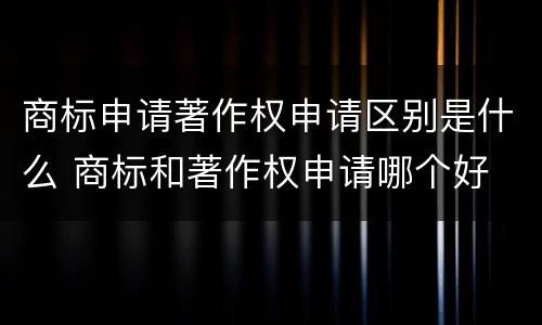 商标申请著作权申请区别是什么 商标和著作权申请哪个好