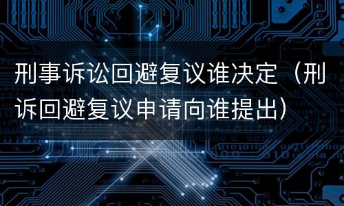 刑事诉讼回避复议谁决定（刑诉回避复议申请向谁提出）
