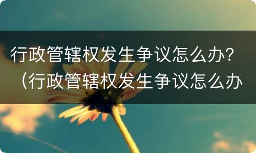 行政管辖权发生争议怎么办？（行政管辖权发生争议怎么办）