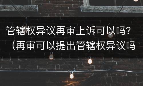 管辖权异议再审上诉可以吗？（再审可以提出管辖权异议吗）