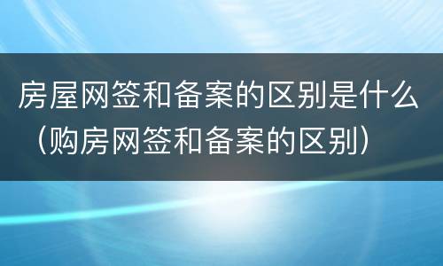 房屋网签和备案的区别是什么（购房网签和备案的区别）