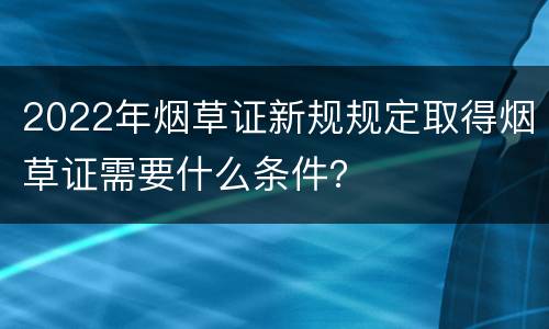 2022年烟草证新规规定取得烟草证需要什么条件？