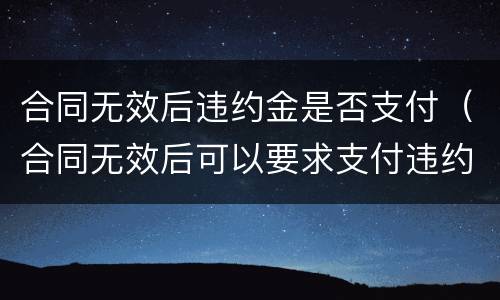 合同无效后违约金是否支付（合同无效后可以要求支付违约金吗）