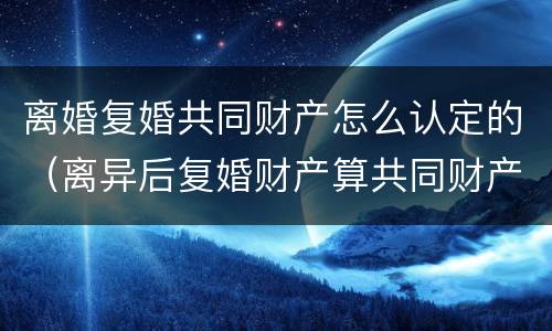离婚复婚共同财产怎么认定的（离异后复婚财产算共同财产）