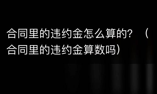 合同里的违约金怎么算的？（合同里的违约金算数吗）