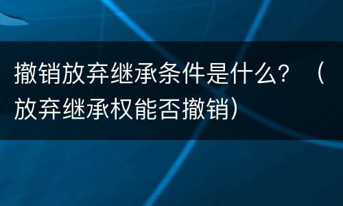 撤销放弃继承条件是什么？（放弃继承权能否撤销）