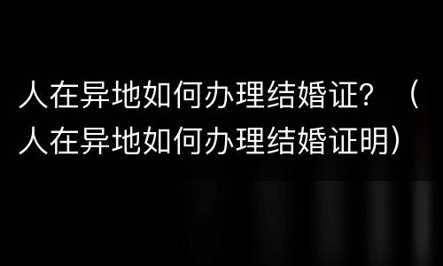 人在异地如何办理结婚证？（人在异地如何办理结婚证明）