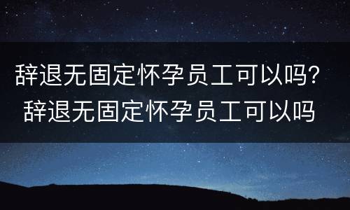 辞退无固定怀孕员工可以吗？ 辞退无固定怀孕员工可以吗