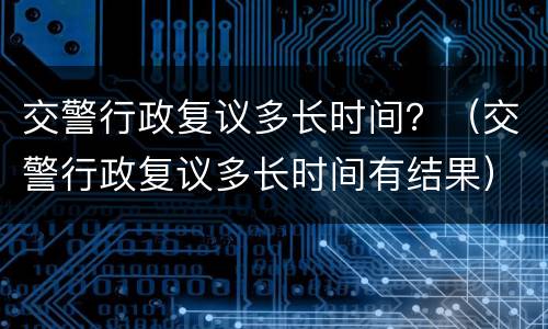 交警行政复议多长时间？（交警行政复议多长时间有结果）