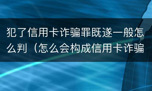 犯了信用卡诈骗罪既遂一般怎么判（怎么会构成信用卡诈骗罪）