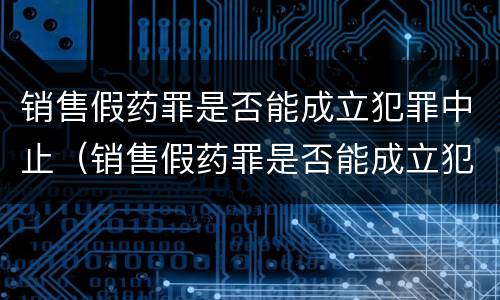 销售假药罪是否能成立犯罪中止（销售假药罪是否能成立犯罪中止案件）