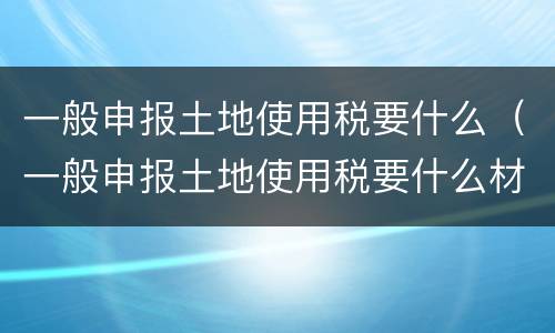一般申报土地使用税要什么（一般申报土地使用税要什么材料）