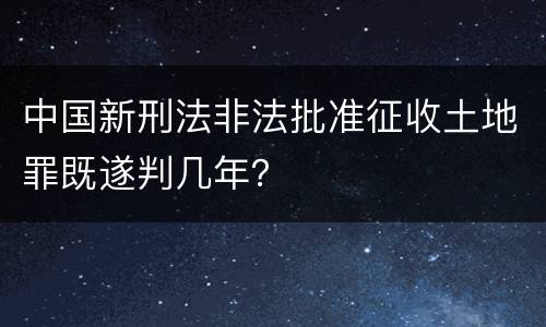 中国新刑法非法批准征收土地罪既遂判几年？