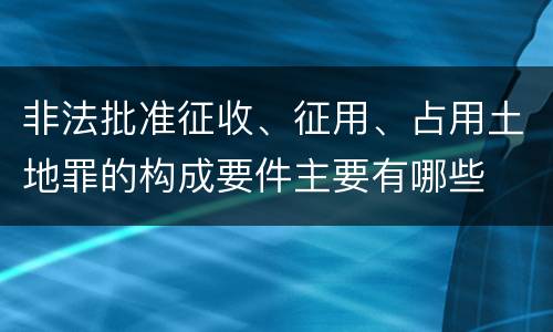 非法批准征收、征用、占用土地罪的构成要件主要有哪些