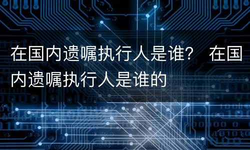 在国内遗嘱执行人是谁？ 在国内遗嘱执行人是谁的
