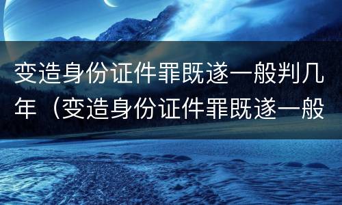 变造身份证件罪既遂一般判几年（变造身份证件罪既遂一般判几年以上）