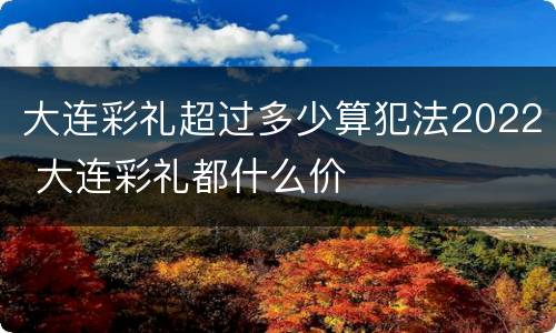 大连彩礼超过多少算犯法2022 大连彩礼都什么价