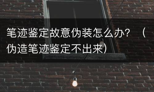 笔迹鉴定故意伪装怎么办？（伪造笔迹鉴定不出来）