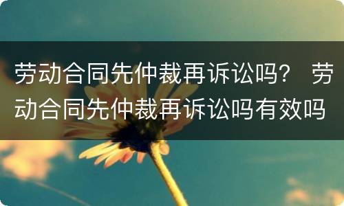 劳动合同先仲裁再诉讼吗？ 劳动合同先仲裁再诉讼吗有效吗