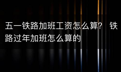 五一铁路加班工资怎么算？ 铁路过年加班怎么算的