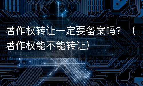 著作权转让一定要备案吗？（著作权能不能转让）