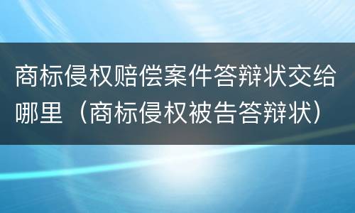 商标侵权赔偿案件答辩状交给哪里（商标侵权被告答辩状）
