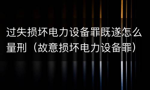 过失损坏电力设备罪既遂怎么量刑（故意损坏电力设备罪）