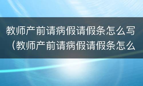 教师产前请病假请假条怎么写（教师产前请病假请假条怎么写啊）
