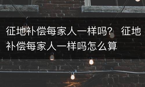 征地补偿每家人一样吗？ 征地补偿每家人一样吗怎么算