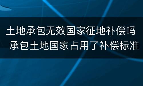土地承包无效国家征地补偿吗 承包土地国家占用了补偿标准