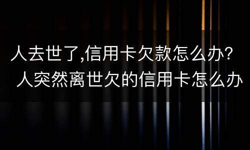 人去世了,信用卡欠款怎么办？ 人突然离世欠的信用卡怎么办