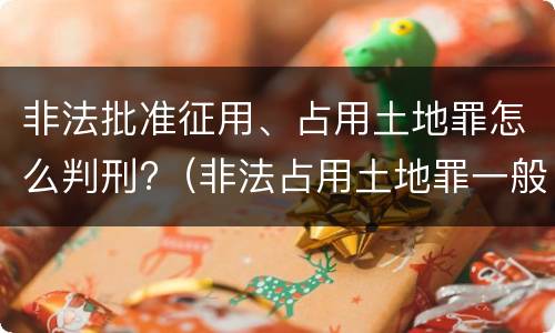 非法批准征用、占用土地罪怎么判刑?（非法占用土地罪一般怎么判决）