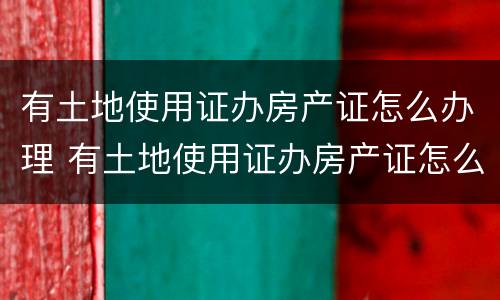 有土地使用证办房产证怎么办理 有土地使用证办房产证怎么办理手续