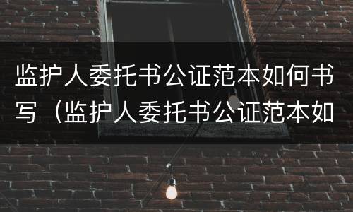 监护人委托书公证范本如何书写（监护人委托书公证范本如何书写的）