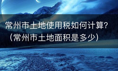 常州市土地使用税如何计算？（常州市土地面积是多少）