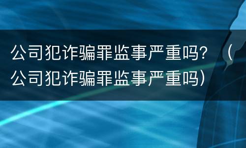 公司犯诈骗罪监事严重吗？（公司犯诈骗罪监事严重吗）