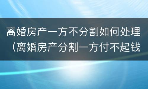离婚房产一方不分割如何处理（离婚房产分割一方付不起钱怎么办）