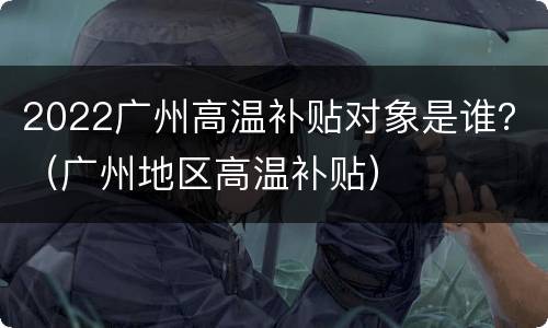 2022广州高温补贴对象是谁？（广州地区高温补贴）