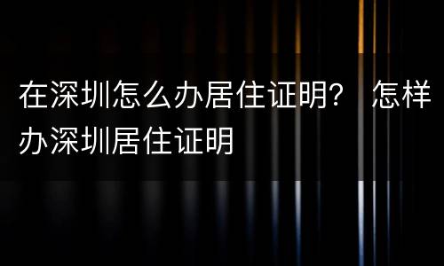 在深圳怎么办居住证明？ 怎样办深圳居住证明