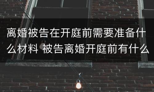 离婚被告在开庭前需要准备什么材料 被告离婚开庭前有什么需要准备的