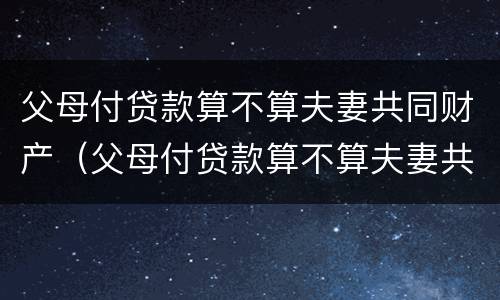 父母付贷款算不算夫妻共同财产（父母付贷款算不算夫妻共同财产呢）