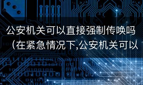 公安机关可以直接强制传唤吗（在紧急情况下,公安机关可以直接强制传唤吗）