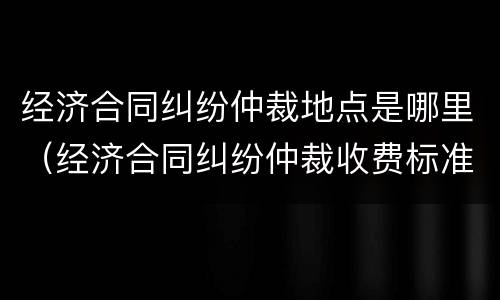 经济合同纠纷仲裁地点是哪里（经济合同纠纷仲裁收费标准）