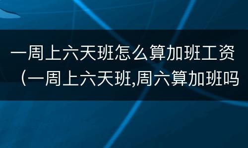 一周上六天班怎么算加班工资（一周上六天班,周六算加班吗）
