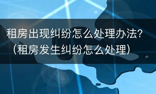 租房出现纠纷怎么处理办法？（租房发生纠纷怎么处理）