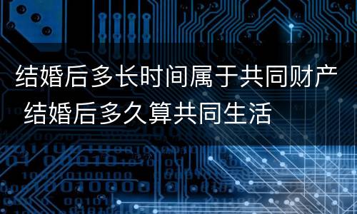 结婚后多长时间属于共同财产 结婚后多久算共同生活
