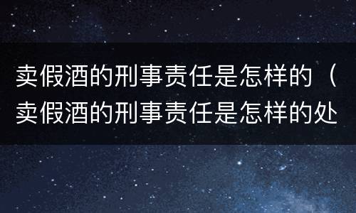 卖假酒的刑事责任是怎样的（卖假酒的刑事责任是怎样的处罚）