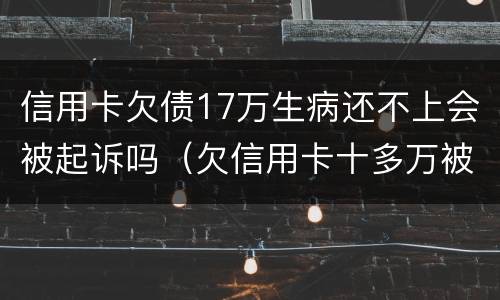 信用卡欠债17万生病还不上会被起诉吗（欠信用卡十多万被起诉了）