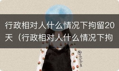 行政相对人什么情况下拘留20天（行政相对人什么情况下拘留20天以上）