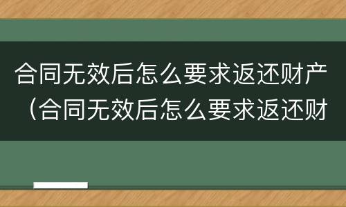 合同无效后怎么要求返还财产（合同无效后怎么要求返还财产呢）